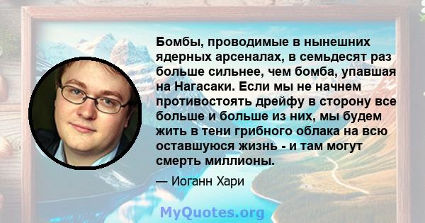 Бомбы, проводимые в нынешних ядерных арсеналах, в семьдесят раз больше сильнее, чем бомба, упавшая на Нагасаки. Если мы не начнем противостоять дрейфу в сторону все больше и больше из них, мы будем жить в тени грибного