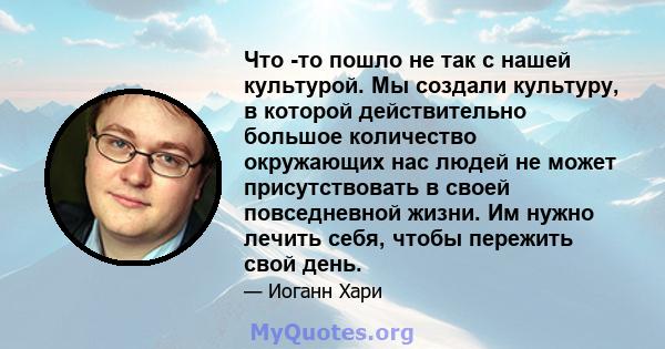 Что -то пошло не так с нашей культурой. Мы создали культуру, в которой действительно большое количество окружающих нас людей не может присутствовать в своей повседневной жизни. Им нужно лечить себя, чтобы пережить свой