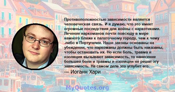 Противоположностью зависимости является человеческая связь. И я думаю, что это имеет огромные последствия для войны с наркотиками. Лечение наркоманов почти повсюду в мире намного ближе к палаточному городу, чем к чему