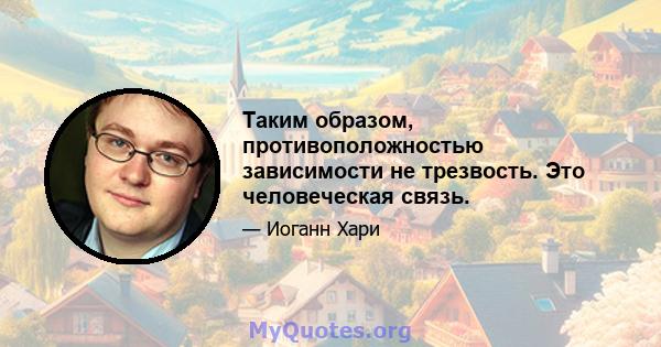 Таким образом, противоположностью зависимости не трезвость. Это человеческая связь.