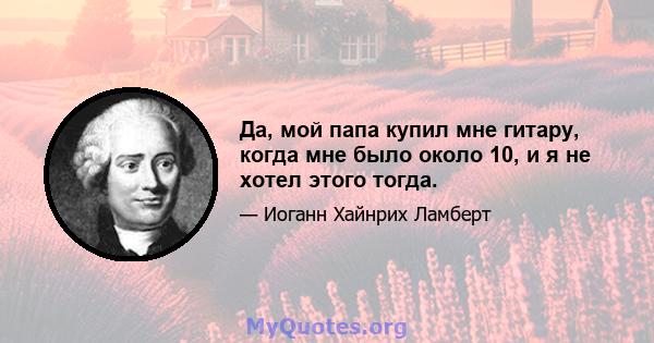 Да, мой папа купил мне гитару, когда мне было около 10, и я не хотел этого тогда.