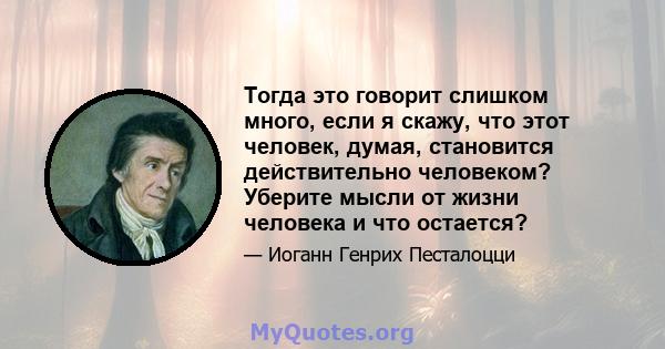 Тогда это говорит слишком много, если я скажу, что этот человек, думая, становится действительно человеком? Уберите мысли от жизни человека и что остается?