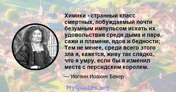 Химики - странный класс смертных, побуждаемый почти безумным импульсом искать их удовольствия среди дыма и пара, сажи и пламени, ядов и бедности; Тем не менее, среди всего этого зла я, кажется, живу так сладко, что я