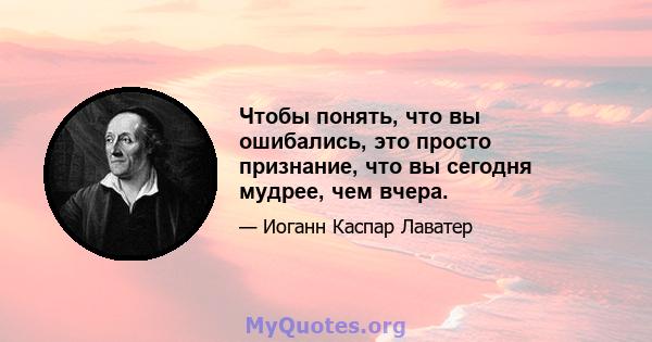 Чтобы понять, что вы ошибались, это просто признание, что вы сегодня мудрее, чем вчера.