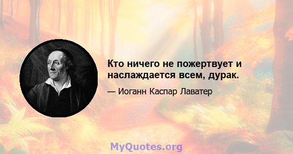 Кто ничего не пожертвует и наслаждается всем, дурак.