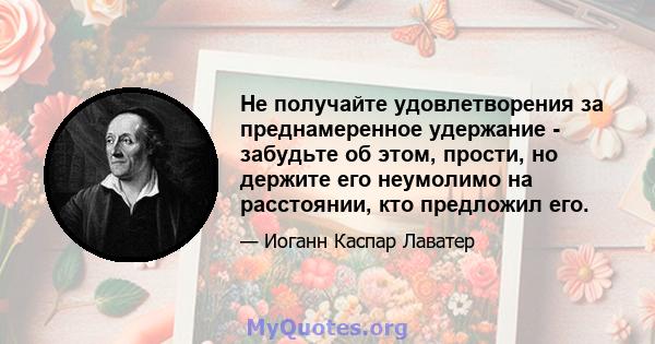 Не получайте удовлетворения за преднамеренное удержание - забудьте об этом, прости, но держите его неумолимо на расстоянии, кто предложил его.