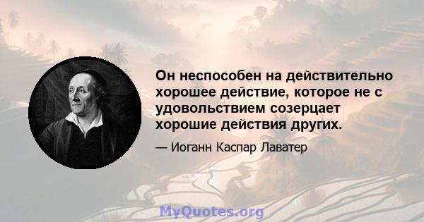 Он неспособен на действительно хорошее действие, которое не с удовольствием созерцает хорошие действия других.