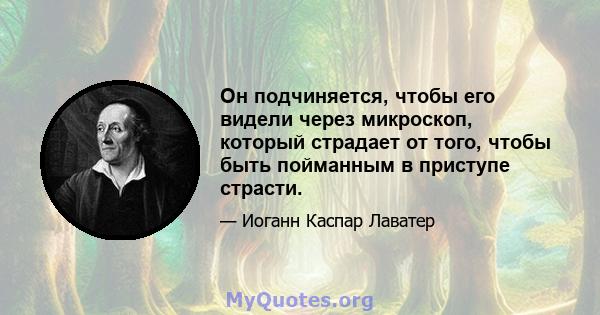 Он подчиняется, чтобы его видели через микроскоп, который страдает от того, чтобы быть пойманным в приступе страсти.