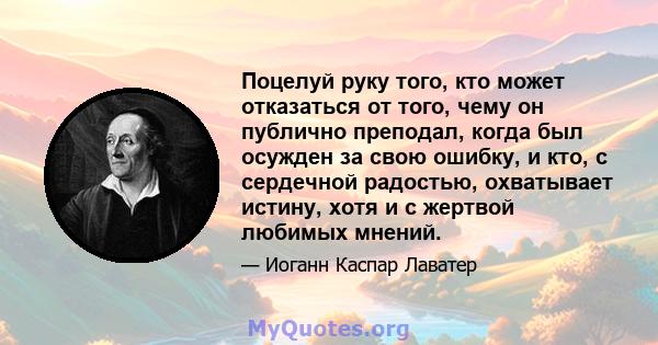 Поцелуй руку того, кто может отказаться от того, чему он публично преподал, когда был осужден за свою ошибку, и кто, с сердечной радостью, охватывает истину, хотя и с жертвой любимых мнений.