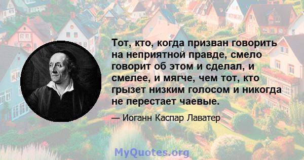 Тот, кто, когда призван говорить на неприятной правде, смело говорит об этом и сделал, и смелее, и мягче, чем тот, кто грызет низким голосом и никогда не перестает чаевые.