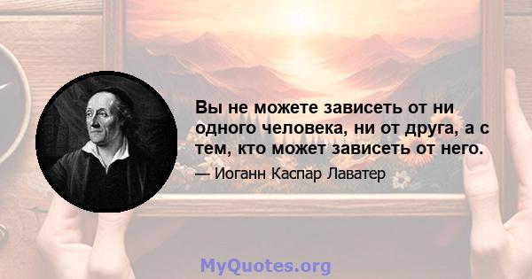 Вы не можете зависеть от ни одного человека, ни от друга, а с тем, кто может зависеть от него.