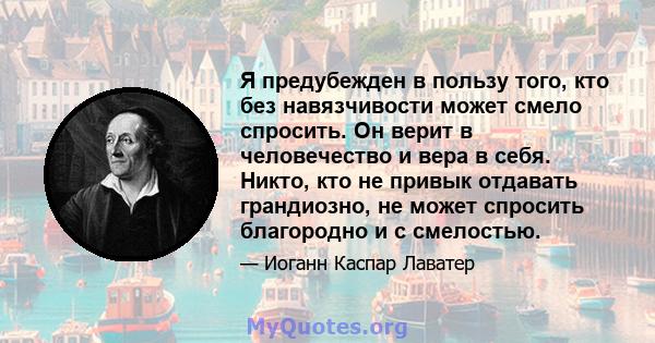 Я предубежден в пользу того, кто без навязчивости может смело спросить. Он верит в человечество и вера в себя. Никто, кто не привык отдавать грандиозно, не может спросить благородно и с смелостью.