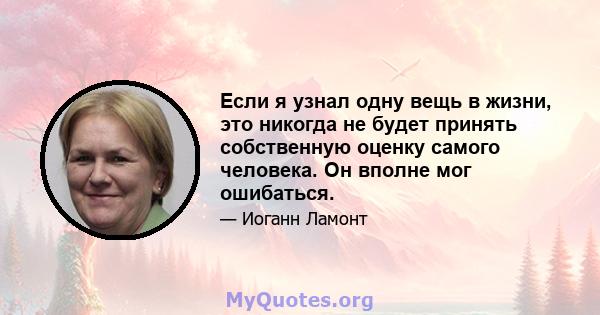 Если я узнал одну вещь в жизни, это никогда не будет принять собственную оценку самого человека. Он вполне мог ошибаться.