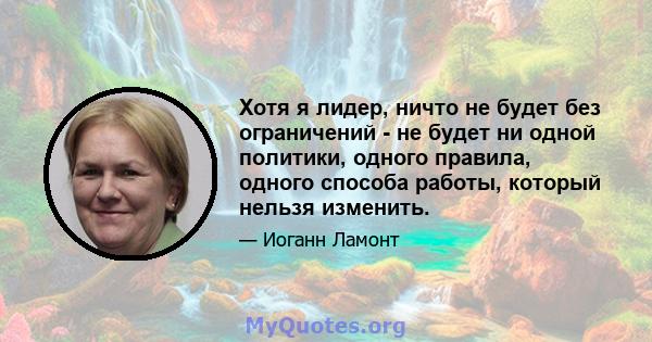 Хотя я лидер, ничто не будет без ограничений - не будет ни одной политики, одного правила, одного способа работы, который нельзя изменить.