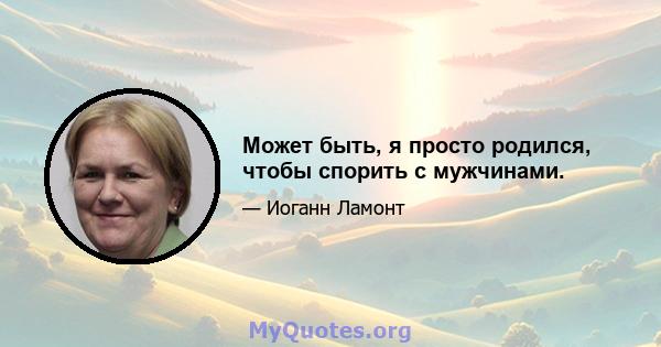 Может быть, я просто родился, чтобы спорить с мужчинами.