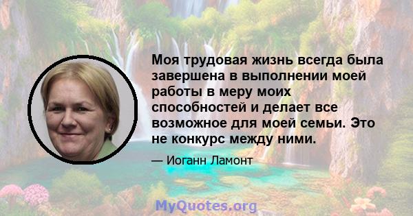 Моя трудовая жизнь всегда была завершена в выполнении моей работы в меру моих способностей и делает все возможное для моей семьи. Это не конкурс между ними.