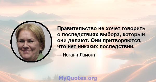 Правительство не хочет говорить о последствиях выбора, который они делают. Они притворяются, что нет никаких последствий.