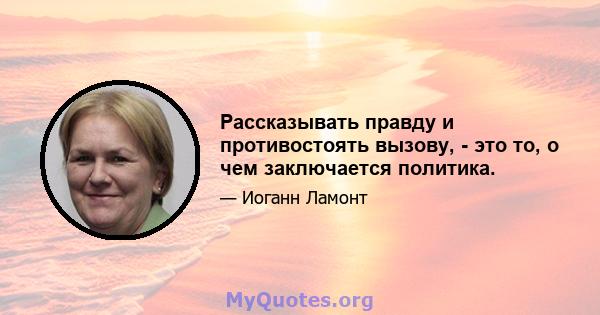 Рассказывать правду и противостоять вызову, - это то, о чем заключается политика.