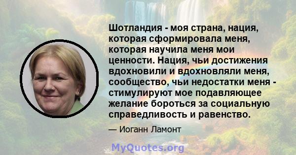 Шотландия - моя страна, нация, которая сформировала меня, которая научила меня мои ценности. Нация, чьи достижения вдохновили и вдохновляли меня, сообщество, чьи недостатки меня - стимулируют мое подавляющее желание