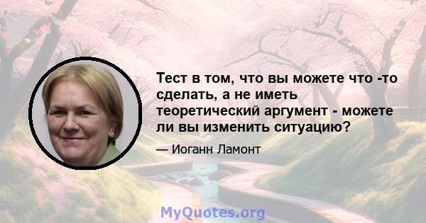 Тест в том, что вы можете что -то сделать, а не иметь теоретический аргумент - можете ли вы изменить ситуацию?