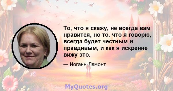 То, что я скажу, не всегда вам нравится, но то, что я говорю, всегда будет честным и правдивым, и как я искренне вижу это.