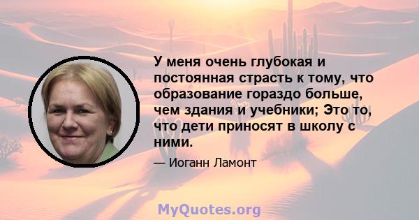 У меня очень глубокая и постоянная страсть к тому, что образование гораздо больше, чем здания и учебники; Это то, что дети приносят в школу с ними.