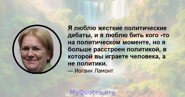 Я люблю жесткие политические дебаты, и я люблю бить кого -то на политическом моменте, но я больше расстроен политикой, в которой вы играете человека, а не политики.