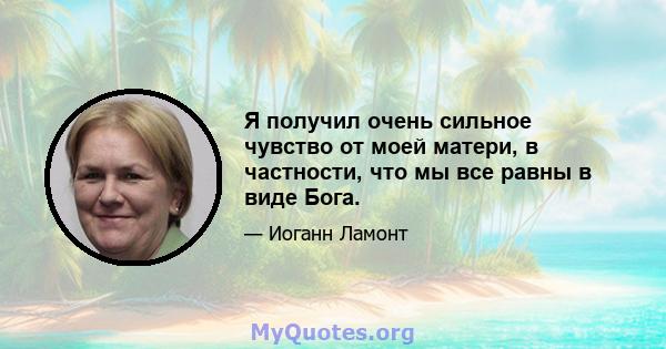 Я получил очень сильное чувство от моей матери, в частности, что мы все равны в виде Бога.