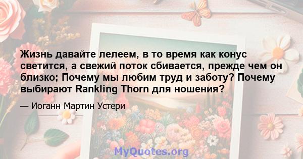 Жизнь давайте лелеем, в то время как конус светится, а свежий поток сбивается, прежде чем он близко; Почему мы любим труд и заботу? Почему выбирают Rankling Thorn для ношения?