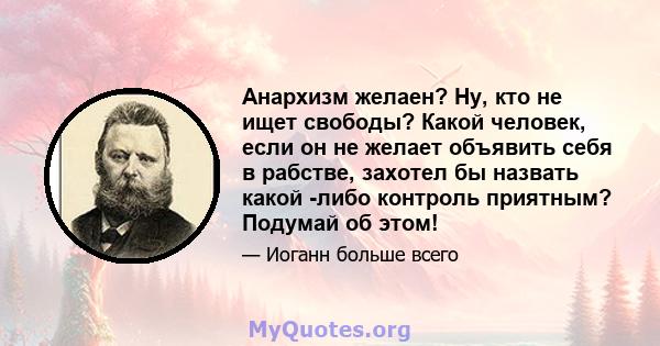 Анархизм желаен? Ну, кто не ищет свободы? Какой человек, если он не желает объявить себя в рабстве, захотел бы назвать какой -либо контроль приятным? Подумай об этом!