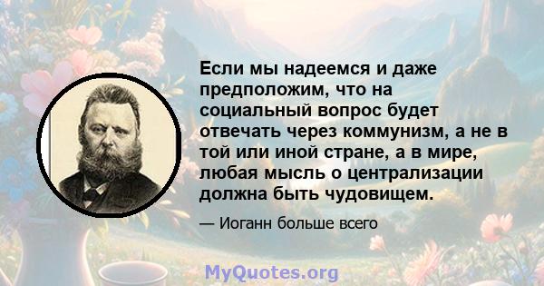 Если мы надеемся и даже предположим, что на социальный вопрос будет отвечать через коммунизм, а не в той или иной стране, а в мире, любая мысль о централизации должна быть чудовищем.