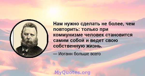 Нам нужно сделать не более, чем повторить: только при коммунизме человек становится самим собой и ведет свою собственную жизнь.