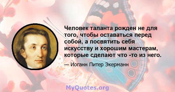 Человек таланта рожден не для того, чтобы оставаться перед собой, а посвятить себя искусству и хорошим мастерам, которые сделают что -то из него.