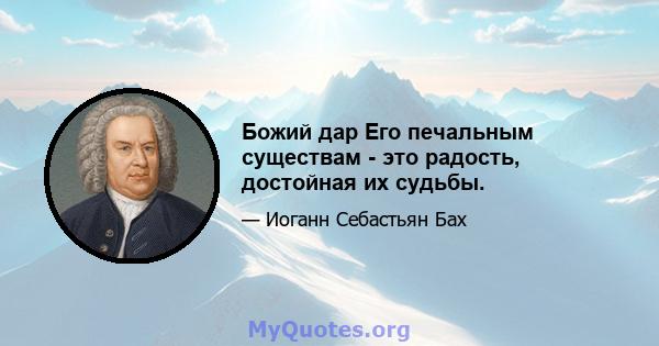 Божий дар Его печальным существам - это радость, достойная их судьбы.