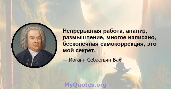 Непрерывная работа, анализ, размышление, многое написано, бесконечная самокоррекция, это мой секрет.