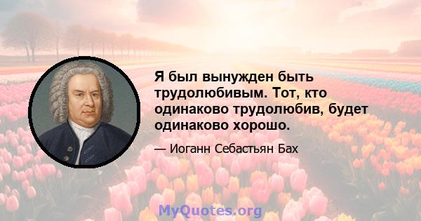 Я был вынужден быть трудолюбивым. Тот, кто одинаково трудолюбив, будет одинаково хорошо.