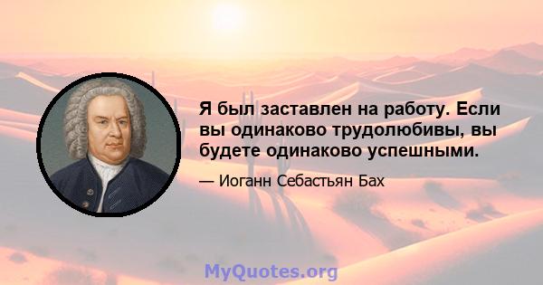 Я был заставлен на работу. Если вы одинаково трудолюбивы, вы будете одинаково успешными.