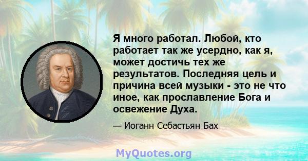 Я много работал. Любой, кто работает так же усердно, как я, может достичь тех же результатов. Последняя цель и причина всей музыки - это не что иное, как прославление Бога и освежение Духа.