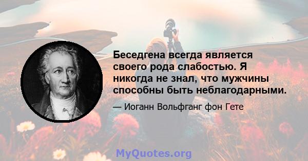 Беседгена всегда является своего рода слабостью. Я никогда не знал, что мужчины способны быть неблагодарными.