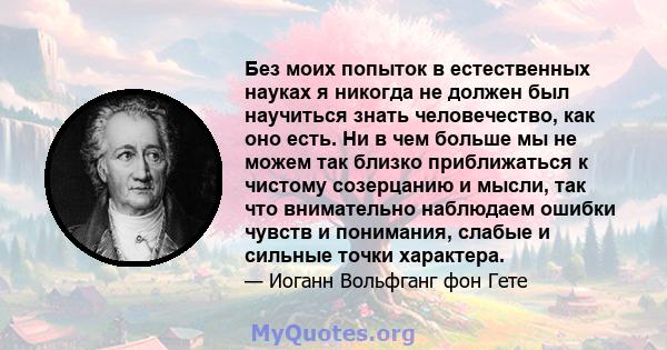 Без моих попыток в естественных науках я никогда не должен был научиться знать человечество, как оно есть. Ни в чем больше мы не можем так близко приближаться к чистому созерцанию и мысли, так что внимательно наблюдаем