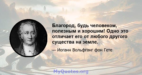 Благород, будь человеком, полезным и хорошим! Одно это отличает его от любого другого существа на земле.