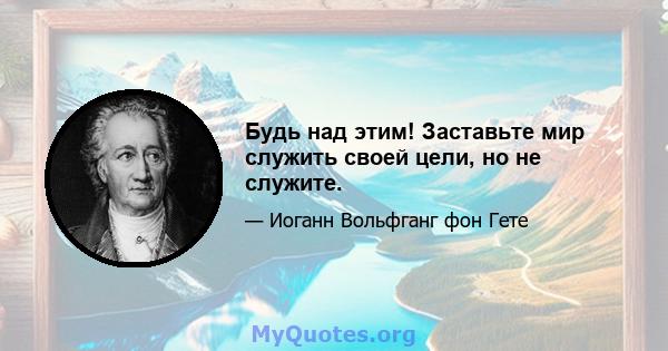 Будь над этим! Заставьте мир служить своей цели, но не служите.