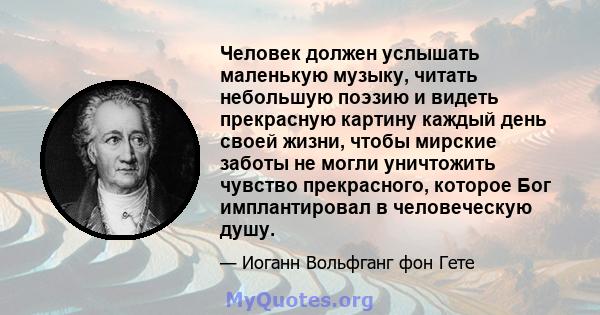 Человек должен услышать маленькую музыку, читать небольшую поэзию и видеть прекрасную картину каждый день своей жизни, чтобы мирские заботы не могли уничтожить чувство прекрасного, которое Бог имплантировал в