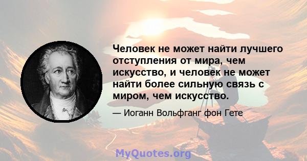 Человек не может найти лучшего отступления от мира, чем искусство, и человек не может найти более сильную связь с миром, чем искусство.