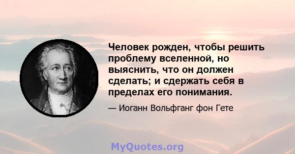 Человек рожден, чтобы решить проблему вселенной, но выяснить, что он должен сделать; и сдержать себя в пределах его понимания.