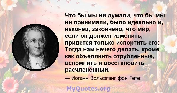 Что бы мы ни думали, что бы мы ни принимали, было идеально и, наконец, закончено, что мир, если он должен изменить, придется только испортить его; Тогда нам нечего делать, кроме как объединить отрубленные, вспомнить и