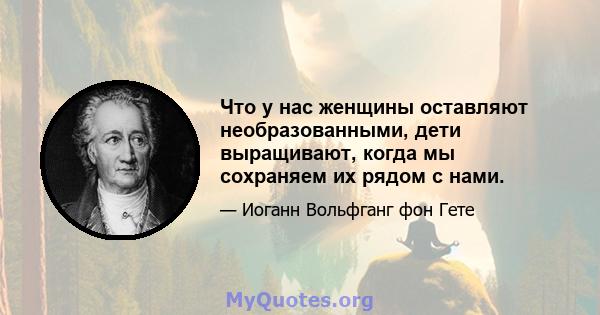 Что у нас женщины оставляют необразованными, дети выращивают, когда мы сохраняем их рядом с нами.