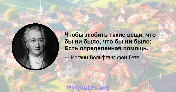 Чтобы любить такие вещи, что бы ни было, что бы ни было; Есть определенная помощь.