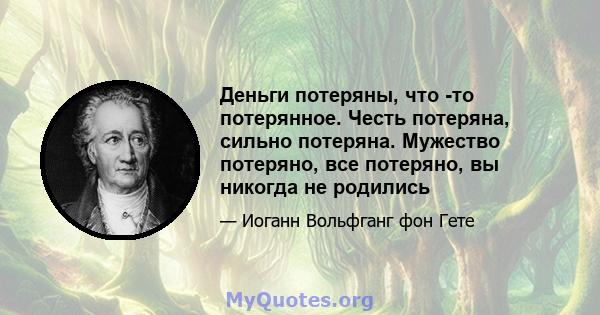 Деньги потеряны, что -то потерянное. Честь потеряна, сильно потеряна. Мужество потеряно, все потеряно, вы никогда не родились