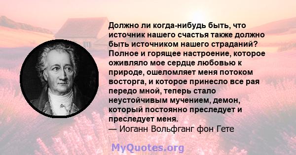 Должно ли когда-нибудь быть, что источник нашего счастья также должно быть источником нашего страданий? Полное и горящее настроение, которое оживляло мое сердце любовью к природе, ошеломляет меня потоком восторга, и